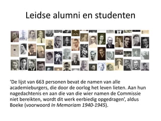 Leidse alumni en studenten
‘De lijst van 663 personen bevat de namen van alle
academieburgers, die door de oorlog het leven lieten. Aan hun
nagedachtenis en aan die van die wier namen de Commissie
niet bereikten, wordt dit werk eerbiedig opgedragen’, aldus
Boeke (voorwoord In Memoriam 1940-1945).
 