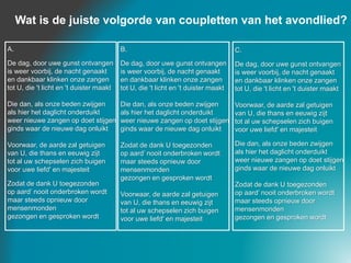 B.
De dag, door uwe gunst ontvangen
is weer voorbij, de nacht genaakt
en dankbaar klinken onze zangen
tot U, die 't licht en 't duister maakt
Die dan, als onze beden zwijgen
als hier het daglicht onderduikt
weer nieuwe zangen op doet stijgen
ginds waar de nieuwe dag onluikt
Zodat de dank U toegezonden
op aard’ nooit onderbroken wordt
maar steeds opnieuw door
mensenmonden
gezongen en gesproken wordt
Voorwaar, de aarde zal getuigen
van U, die thans en eeuwig zijt
tot al uw schepselen zich buigen
voor uwe liefd' en majesteit
A.
De dag, door uwe gunst ontvangen
is weer voorbij, de nacht genaakt
en dankbaar klinken onze zangen
tot U, die 't licht en 't duister maakt
Die dan, als onze beden zwijgen
als hier het daglicht onderduikt
weer nieuwe zangen op doet stijgen
ginds waar de nieuwe dag onluikt
Voorwaar, de aarde zal getuigen
van U, die thans en eeuwig zijt
tot al uw schepselen zich buigen
voor uwe liefd' en majesteit
Zodat de dank U toegezonden
op aard’ nooit onderbroken wordt
maar steeds opnieuw door
mensenmonden
gezongen en gesproken wordt
C.
De dag, door uwe gunst ontvangen
is weer voorbij, de nacht genaakt
en dankbaar klinken onze zangen
tot U, die 't licht en 't duister maakt
Voorwaar, de aarde zal getuigen
van U, die thans en eeuwig zijt
tot al uw schepselen zich buigen
voor uwe liefd' en majesteit
Die dan, als onze beden zwijgen
als hier het daglicht onderduikt
weer nieuwe zangen op doet stijgen
ginds waar de nieuwe dag onluikt
Zodat de dank U toegezonden
op aard’ nooit onderbroken wordt
maar steeds opnieuw door
mensenmonden
gezongen en gesproken wordt
Wat is de juiste volgorde van coupletten van het avondlied?
 