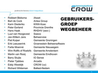 GEBRUIKERS-
GROEP
WEGBEHEER
15
• Robbert Bloksma iAsset
• Bart de Cock Antea Group
• Karin Diederiks KIWA Koac
• Peter Eerland Provincie Drenthe
• Hans Haak RHDHV (secr.)
• Luut van Hoogevest Sweco
• Jan-Willem Jans Beheervisie
• Piet Kuiper Gemeente Groningen
• Erik Leeuwerink Groenestein Beheersoftware
• Farlie Moenné Gemeente Nieuwegein
• Wim Rollfs of Roelofs Gemeente Amsterdam
• Martin van Rooij Gemeente Eindhoven
• Barry Stuijts IO Sense
• Pieter Tjabbes Arcadis
• Eddy Westdijk CROW (vz)
• Richard Wildeman Ballast-Nedam
 