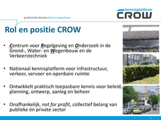 • Centrum voor Regelgeving en Onderzoek in de
Grond-, Water- en Wegenbouw en de
Verkeerstechniek
• Nationaal kennisplatform voor infrastructuur,
verkeer, vervoer en openbare ruimte
• Ontwikkelt praktisch toepasbare kennis voor beleid,
planning, ontwerp, aanleg en beheer
• Onafhankelijk, not for profit, collectief belang van
publieke én private sector
2
Rol en positie CROW
 