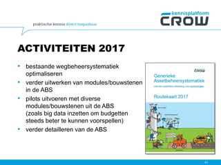 ACTIVITEITEN 2017
• bestaande wegbeheersystematiek
optimaliseren
• verder uitwerken van modules/bouwstenen
in de ABS
• pilots uitvoeren met diverse
modules/bouwstenen uit de ABS
(zoals big data inzetten om budgetten
steeds beter te kunnen voorspellen)
• verder detailleren van de ABS
43
 