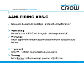 AANLEIDING ABS-G
 Nog geen bestaande landelijke ‘groenbeheersystematiek’
 Verkenning:
behoefte aan ‘ABS-G’ en ‘integrale beheersystematiek’
 Werkwijze:
direct oppakken conform assetmanagement en risicogestuurd
beheer
 1e product:
CROW - Richtlijn Boomveiligheidsregistratie
 Vervolg:
boombeheer, beheer overige ‘groene’ objecttypen
48
 