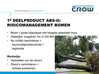 1E DEELPRODUCT ABS-G:
RISICOMANAGEMENT BOMEN
• Boom = groen objecttype met hoogste potentiele risico
• Wettelijke ‘zorgplicht’ Art. 6:162 BW
• Nu richtlijn beschikbaar =
boomveiligheidscontrole +
registratie
Werkwijze
• Vaststellen van de risico’s
• Risico’s verminderen +
schade voorkomen
50
 