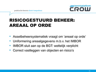 RISICOGESTUURD BEHEER:
AREAAL OP ORDE
• Assetbeheersystematiek vraagt om ‘areaal op orde’
• Uniformering areaalgegevens m.b.v. het IMBOR
• IMBOR sluit aan op de BGT: wettelijk verplicht
• Correct vastleggen van objecten en risico’s
63
 