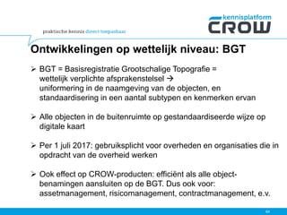Ontwikkelingen op wettelijk niveau: BGT
 BGT = Basisregistratie Grootschalige Topografie =
wettelijk verplichte afsprakenstelsel 
uniformering in de naamgeving van de objecten, en
standaardisering in een aantal subtypen en kenmerken ervan
 Alle objecten in de buitenruimte op gestandaardiseerde wijze op
digitale kaart
 Per 1 juli 2017: gebruiksplicht voor overheden en organisaties die in
opdracht van de overheid werken
 Ook effect op CROW-producten: efficiënt als alle object-
benamingen aansluiten op de BGT. Dus ook voor:
assetmanagement, risicomanagement, contractmanagement, e.v.
64
 