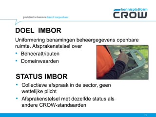 DOEL IMBOR
Uniformering benamingen beheergegevens openbare
ruimte. Afsprakenstelsel over
• Beheerattributen
• Domeinwaarden
STATUS IMBOR
• Collectieve afspraak in de sector, geen
wettelijke plicht
• Afsprakenstelsel met dezelfde status als
andere CROW-standaarden
71
 