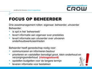 FOCUS OP BEHEERDER
Drie assetmanagement rollen: eigenaar, beheerder, uitvoerder
Beheerder:
• is spil in het ’beheerweb’
• levert informatie aan eigenaar over prestaties
• levert informatie aan uitvoerder over uitvoeren
onderhoudswerkzaamheden
Beheerder heeft gereedschap nodig voor:
• communiceren en informeren bestuur
• prioriteren en vaststellen benodigd groot, klein onderhoud en
verzorgingsonderhoud (risicogestuurd)
• opstellen budgetten voor de langere termijn
• leveren informatie voor bestekken
9
 