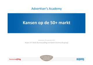 Adver3ser’s	
  Academy



Kansen	
  op	
  de	
  50+	
  markt


                        Amsterdam,	
  29	
  november	
  2012

 Arjan	
  in’t	
  Veld	
  (Bureauvij2ig)	
  en	
  Karen	
  Kraima	
  (Auping)
 