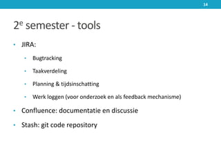 2e semester - tools
• JIRA:
• Bugtracking
• Taakverdeling
• Planning & tijdsinschatting
• Werk loggen (voor onderzoek en als feedback mechanisme)
• Confluence: documentatie en discussie
• Stash: git code repository
14
 