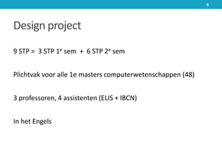 Design project
9 STP = 3 STP 1e sem + 6 STP 2e sem
Plichtvak voor alle 1e masters computerwetenschappen (48)
3 professoren, 4 assistenten (ELIS + IBCN)
In het Engels
6
 