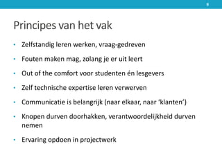 Principes van het vak
• Zelfstandig leren werken, vraag-gedreven
• Fouten maken mag, zolang je er uit leert
• Out of the comfort voor studenten én lesgevers
• Zelf technische expertise leren verwerven
• Communicatie is belangrijk (naar elkaar, naar ‘klanten’)
• Knopen durven doorhakken, verantwoordelijkheid durven
nemen
• Ervaring opdoen in projectwerk
9
 