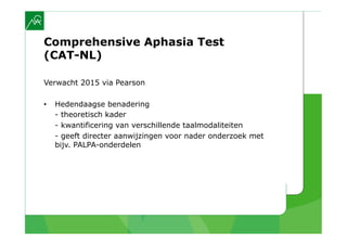 Comprehensive Aphasia Test
(CAT-NL)

Verwacht 2015 via Pearson

•    Hedendaagse benadering
     - theoretisch kader
     - kwantificering van verschillende taalmodaliteiten
     - geeft directer aanwijzingen voor nader onderzoek met
     bijv. PALPA-onderdelen
 