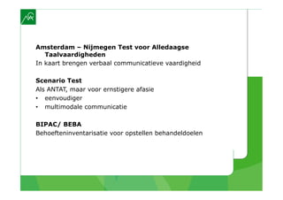 Amsterdam – Nijmegen Test voor Alledaagse
   Taalvaardigheden
In kaart brengen verbaal communicatieve vaardigheid

Scenario Test
Als ANTAT, maar voor ernstigere afasie
•  eenvoudiger
•  multimodale communicatie

BIPAC/ BEBA
Behoefteninventarisatie voor opstellen behandeldoelen
 