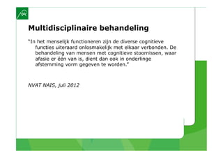 Multidisciplinaire behandeling
“In het menselijk functioneren zijn de diverse cognitieve
   functies uiteraard onlosmakelijk met elkaar verbonden. De
   behandeling van mensen met cognitieve stoornissen, waar
   afasie er één van is, dient dan ook in onderlinge
   afstemming vorm gegeven te worden.”



NVAT NAIS, juli 2012
 
