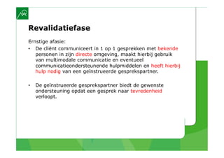Revalidatiefase
Ernstige afasie:
•  De cliënt communiceert in 1 op 1 gesprekken met bekende
   personen in zijn directe omgeving, maakt hierbij gebruik
   van multimodale communicatie en eventueel
   communicatieondersteunende hulpmiddelen en heeft hierbij
   hulp nodig van een geïnstrueerde gesprekspartner.

•    De geïnstrueerde gesprekspartner biedt de gewenste
     ondersteuning opdat een gesprek naar tevredenheid
     verloopt.
 
