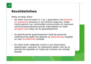 Revalidatiefase
Matig–ernstige afasie
•  De cliënt communiceert in 1 op 1 gesprekken met bekende
   en onbekende personen in zijn directe omgeving, maakt
   hierbij gebruik van multimodale communicatie en eventueel
   communicatieondersteunennde hulpmiddelen en heeft
   geregeld hulp nodig van de gesprekspartner.

•    De geïnstrueerde gesprekspartner biedt de gewenste
     ondersteuning opdat een gesprek zo gelijkwaardig mogelijk
     en naar tevredenheid verloopt.

•    De cliënt heeft voldoende inzicht in zijn stoornissen/
     beperkingen, waardoor hij realistische doelen voor de ze
     periode kan opstellen en mede zijn moment van ontslag
     bepaalt.
 