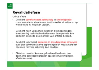 Revalidatiefase
Lichte afasie
•  De cliënt communiceert zelfstandig in uiteenlopende
   communicatieve situaties en weet in welke situaties en op
   welke wijze hij hulp kan vragen.

•    De cliënt heeft voldoende inzicht in zijn beperkingen,
     waardoor hij realistische doelen voor deze periode kan
     opstellen en mede zijn moment van ontslag bepaalt.

•    De cliënt informeert personen in zijn dagelijkse omgeving
     over zijn communicatieve beperkingen en maakt kenbaar
     hoe men hiermee rekening kan houden.

•    Cliënt en naasten kunnen gefundeerd beslissen over
     deelname aan nazorggroepen (patiëntenverenigingen,
     afasiecentrum).
 