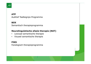 ATP
Auditief Taalbegrips Programma

BOX
Semantisch therapieprogramma

Neurolinguïstische afasie therapie (NAT)
•  Lexicaal semantische therapie
•  Visueel semantische therapie

FIKS
Fonologisch therapieprogramma
 