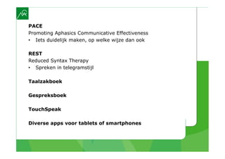 PACE
Promoting Aphasics Communicative Effectiveness
•  Iets duidelijk maken, op welke wijze dan ook

REST
Reduced Syntax Therapy
•  Spreken in telegramstijl

Taalzakboek

Gespreksboek

TouchSpeak

Diverse apps voor tablets of smartphones
 