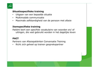 Situatiespecifieke training
•  Uitgaan van een bepaalde situatie
•  Multimodale communicatie
•  Maximale zelfstandigheid van de persoon met afasie

Itemspecifieke training
Patiënt leert een specifiek vocabulaire van woorden en/ of
   uitingen, die veel gebruikt worden in het dagelijks leven

PACT
Partners van Afasiepatiënten Conversatie Training
•  Richt zich geheel op trainen gesprekspartner
 