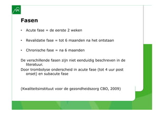 Fasen
•    Acute fase = de eerste 2 weken

•    Revalidatie fase = tot 6 maanden na het ontstaan

•    Chronische fase = na 6 maanden

De verschillende fasen zijn niet eenduidig beschreven in de
  literatuur.
Door trombolyse onderscheid in acute fase (tot 4 uur post
  onset) en subacute fase



(Kwaliteitsinstituut voor de gezondheidszorg CBO, 2009)
 