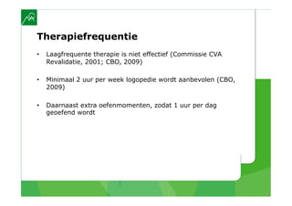 Therapiefrequentie
•    Laagfrequente therapie is niet effectief (Commissie CVA
     Revalidatie, 2001; CBO, 2009)

•    Minimaal 2 uur per week logopedie wordt aanbevolen (CBO,
     2009)

•    Daarnaast extra oefenmomenten, zodat 1 uur per dag
     geoefend wordt
 