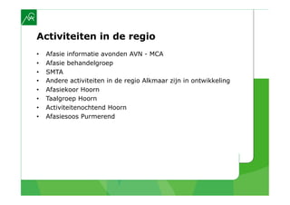 Activiteiten in de regio
•    Afasie informatie avonden AVN - MCA
•    Afasie behandelgroep
•    SMTA
•    Andere activiteiten in de regio Alkmaar zijn in ontwikkeling
•    Afasiekoor Hoorn
•    Taalgroep Hoorn
•    Activiteitenochtend Hoorn
•    Afasiesoos Purmerend
 