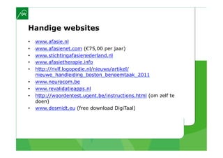 Handige websites
•    www.afasie.nl
•    www.afasienet.com (€75,00 per jaar)
•    www.stichtingafasienederland.nl
•    www.afasietherapie.info
•    http://nvlf.logopedie.nl/nieuws/artikel/
     nieuwe_handleiding_boston_benoemtaak_2011
•    www.neurocom.be
•    www.revalidatieapps.nl
•    http://woordentest.ugent.be/instructions.html (om zelf te
     doen)
•    www.desmidt.eu (free download DigiTaal)
 
