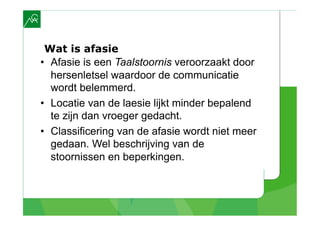 Wat is afasie
•  Afasie is een Taalstoornis veroorzaakt door
   hersenletsel waardoor de communicatie
   wordt belemmerd.
•  Locatie van de laesie lijkt minder bepalend
   te zijn dan vroeger gedacht.
•  Classificering van de afasie wordt niet meer
   gedaan. Wel beschrijving van de
   stoornissen en beperkingen.
 