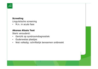 Screeling
Linguïstische screening
•  M.n. in acute fase

Akense Afasie Test
Sterk verouderd:
•  Gericht op syndroomdiagnostiek
•  Ouderwetse plaatjes
•  Niet volledig: schriftelijk benoemen ontbreekt
 