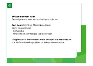 Boston Benoem Taak
Gevoelige maat voor woordvindingsproblemen

SAN-test (Stichting Afasie Nederland)
Soms nog gebruikt
- Eenvoudig
- Onderdelen schriftelijke taal ontbreken

Diagnostisch Instrument voor de Apraxie van Spraak
o.a. Differentiaaldiagnostiek spraakapraxie en afasie
 