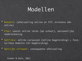 Modellen
Rotatie: (afwisseling online en f2f; minstens één
online)	
Flex: vooral online leren (op school), persoonlijke
ondersteuning	
Self-mix: online cursussen (online begeleiding) + face-
to-face modules (en begeleiding) 	
Verrijkt virtueel: consequente afwisseling
Staker & Horn, 2012
 