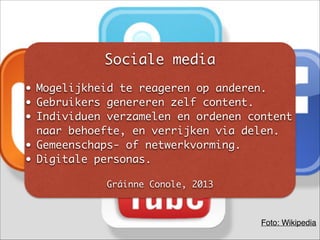 Sociale media	
!
• Mogelijkheid te reageren op anderen.	
• Gebruikers genereren zelf content.	
• Individuen verzamelen en ordenen content
naar behoefte, en verrijken via delen.	
• Gemeenschaps- of netwerkvorming.	
• Digitale personas.	
!
Gráinne Conole, 2013
Foto: Wikipedia
 