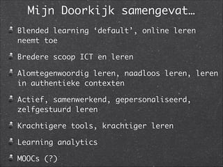 Mijn Doorkijk samengevat…
Blended learning ‘default’, online leren
neemt toe	
Bredere scoop ICT en leren	
Alomtegenwoordig leren, naadloos leren, leren
in authentieke contexten	
Actief, samenwerkend, gepersonaliseerd,
zelfgestuurd leren	
Krachtigere tools, krachtiger leren	
Learning analytics	
MOOCs (?)
 