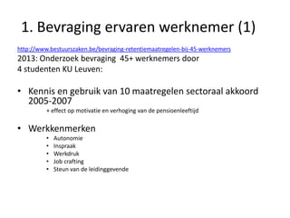1. Bevraging ervaren werknemer (1)
http://www.bestuurszaken.be/bevraging-retentiemaatregelen-bij-45-werknemers

2013: Onderzoek bevraging 45+ werknemers door
4 studenten KU Leuven:

• Kennis en gebruik van 10 maatregelen sectoraal akkoord
2005-2007
+ effect op motivatie en verhoging van de pensioenleeftijd

• Werkkenmerken
•
•
•
•
•

Autonomie
Inspraak
Werkdruk
Job crafting
Steun van de leidinggevende

 