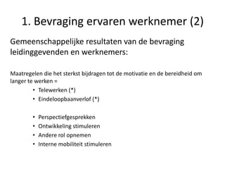 1. Bevraging ervaren werknemer (2)
Gemeenschappelijke resultaten van de bevraging
leidinggevenden en werknemers:
Maatregelen die het sterkst bijdragen tot de motivatie en de bereidheid om
langer te werken =
• Telewerken (*)
• Eindeloopbaanverlof (*)
•
•
•
•

Perspectiefgesprekken
Ontwikkeling stimuleren
Andere rol opnemen
Interne mobiliteit stimuleren

 