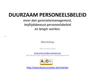 DUURZAAM PERSONEELSBELEID
meer dan generatiemanagement,
leeftijdsbewust personeelsbeleid
en langer werken.

Workshop
VOV, 30 januari 2014
gerda.serbruyns@bz.vlaanderen.be
P&O-adviseur AgO: Agentschap voor Overheidspersoneel

http://www.bestuurszaken.be/retentie

 