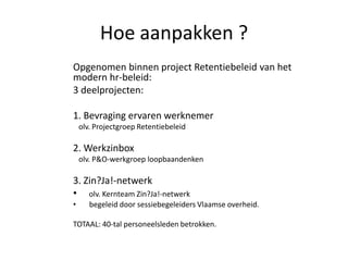 Hoe aanpakken ?
Opgenomen binnen project Retentiebeleid van het
modern hr-beleid:
3 deelprojecten:
1. Bevraging ervaren werknemer
olv. Projectgroep Retentiebeleid

2. Werkzinbox
olv. P&O-werkgroep loopbaandenken

3. Zin?Ja!-netwerk
• olv. Kernteam Zin?Ja!-netwerk
•

begeleid door sessiebegeleiders Vlaamse overheid.

TOTAAL: 40-tal personeelsleden betrokken.

 