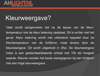 Kleurweergave?
Vaak wordt aangenomen dat na de keuze van de kleur-
temperatuur ook de kleur beleving vaststaat. Dit is echter niet het
geval. Kleur beleving wordt niet uitsluitend bepaald door de
kleurtemperatuur van de lichtbron, maar tevens door de
kleurweergave. Dit wordt uitgedrukt in (Ra). De kleurweergave
index is een gestandaardiseerde schaal met 100 als hoogste
waarde. Kleuren worden het beste weergegeven bij een lichtbron
met een hoge kleurweergave.
 