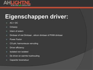 Eigenschappen driver:
 AC-> DC
 Ontwerp
 Intern of extern
 Dimbaar of niet Dimbaar , silicon dimbaar of PWM dimbaar
 Power Factor
 CO-phi, harmonieuze vervuiling
 Driver efficiency
 Isolated non isolated
 De driver en warmte huishouding
 Capacitor levensduur
 