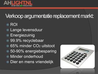Verkoopargumentatiereplacementmarkt:
 ROI
 Lange levensduur
 Energiezuinig
 99.9% recyclebaar
 65% minder CO2 uitstoot
 50-90% energiebesparing
 Minder onderhoud
 Dier en mens vriendelijk
 