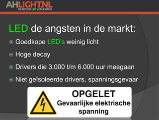 LED de angsten in de markt:
 Goedkope LED’s weinig licht
 Hoge decay
 Drivers die 3.000 t/m 6.000 uur meegaan
 Niet geïsoleerde drivers, spanningsgevaar
 