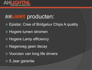 AHLIGHT producten:
 Epistar, Cree of Bridgelux Chips A quality
 Hogere lumen stromen
 Hogere Lamp efficiency
 Nagenoeg geen decay
 Voorzien van long life drivers
 5 Jaar garantie
 