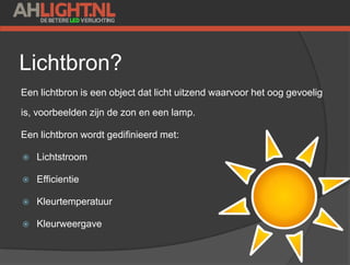 Lichtbron?
Een lichtbron is een object dat licht uitzend waarvoor het oog gevoelig
is, voorbeelden zijn de zon en een lamp.
Een lichtbron wordt gedifinieerd met:
 Lichtstroom
 Efficientie
 Kleurtemperatuur
 Kleurweergave
 