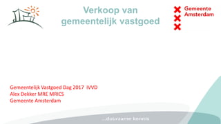 Verkoop van
gemeentelijk vastgoed
Gemeentelijk Vastgoed Dag 2017 IVVD
Alex Dekker MRE MRICS
Gemeente Amsterdam
 