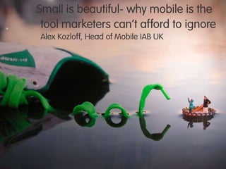 Small is beautiful- why mobile is the
tool marketers can‟t afford to ignore
Alex Kozloff, Head of Mobile IAB UK
 
