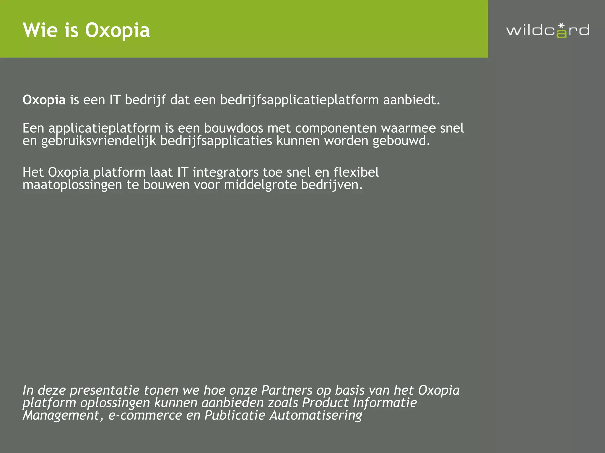 Oxopia  is een IT bedrijf dat een bedrijfsapplicatieplatform aanbiedt. Een applicatieplatform is een bouwdoos met componenten waarmee snel en gebruiksvriendelijk bedrijfsapplicaties kunnen worden gebouwd. Het Oxopia platform laat IT integrators toe snel en flexibel maatoplossingen te bouwen voor middelgrote bedrijven. In deze presentatie tonen we hoe onze Partners op basis van het Oxopia platform oplossingen kunnen aanbieden zoals Product Informatie Management, e-commerce en Publicatie Automatisering Wie is Oxopia 