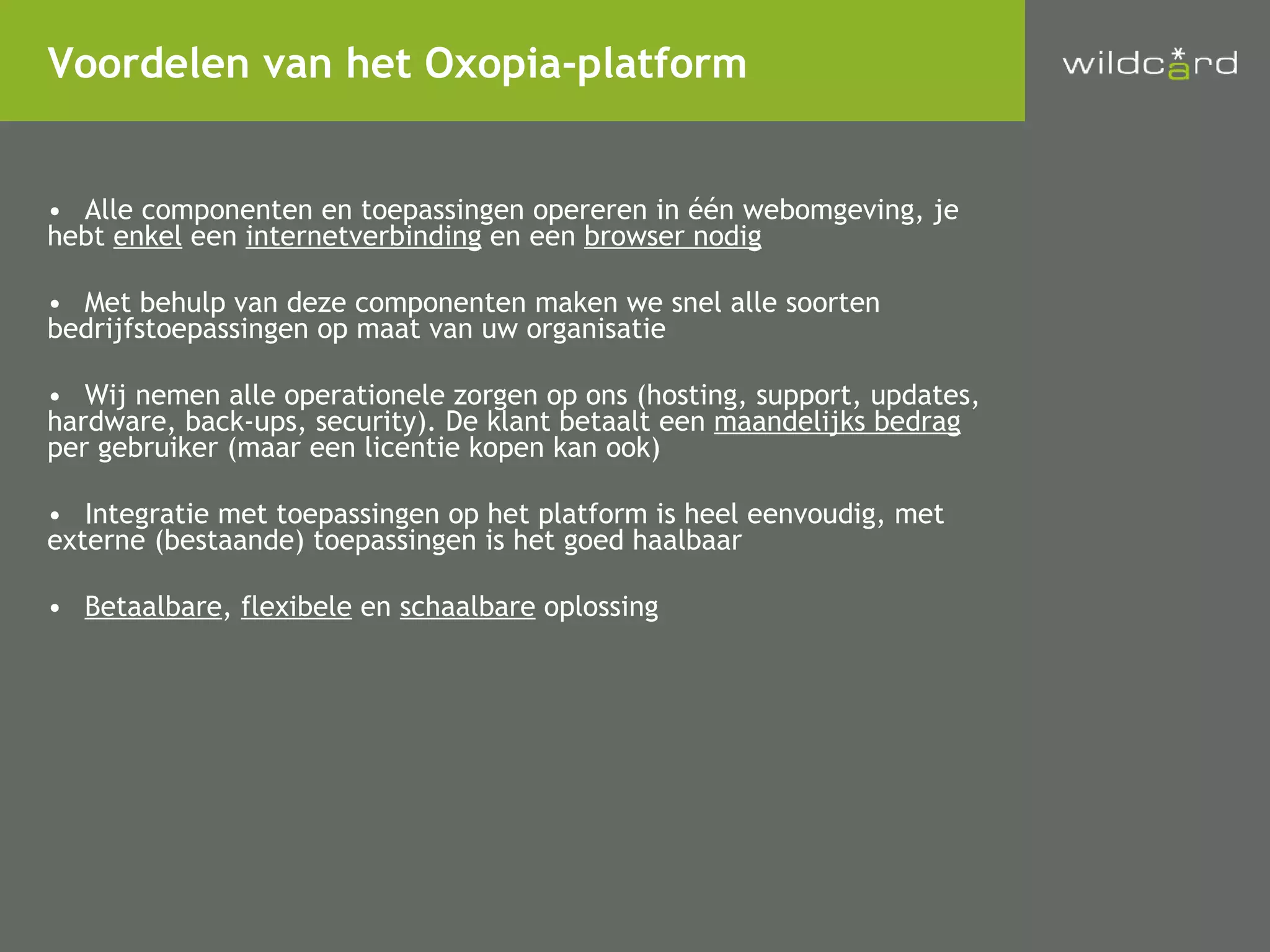 Alle componenten en toepassingen opereren in één webomgeving, je  hebt  enkel  een  internetverbinding  en een  browser nodig Met behulp van deze componenten maken we snel alle soorten  bedrijfstoepassingen op maat van uw organisatie Wij nemen alle operationele zorgen op ons (hosting, support, updates,  hardware, back-ups, security). De klant betaalt een  maandelijks bedrag   per gebruiker (maar een licentie kopen kan ook) Integratie met toepassingen op het platform is heel eenvoudig, met  externe (bestaande) toepassingen is het goed haalbaar Betaalbare ,  flexibele  en  schaalbare  oplossing Voordelen van het Oxopia-platform 