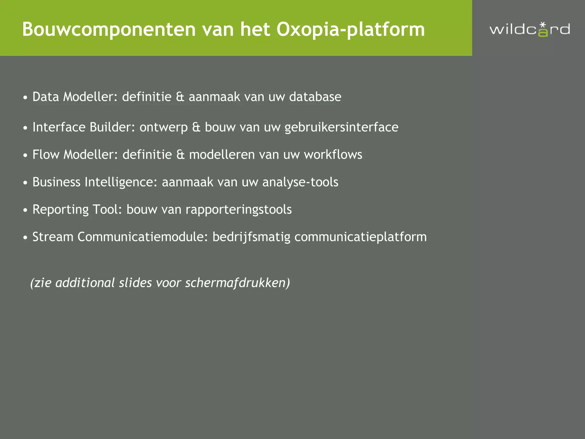 Data Modeller: definitie & aanmaak van uw database Interface Builder: ontwerp & bouw van uw gebruikersinterface Flow Modeller: definitie & modelleren van uw workflows  Business Intelligence: aanmaak van uw analyse-tools Reporting Tool: bouw van rapporteringstools Stream Communicatiemodule: bedrijfsmatig communicatieplatform (zie additional slides voor schermafdrukken) Bouwcomponenten van het Oxopia-platform 