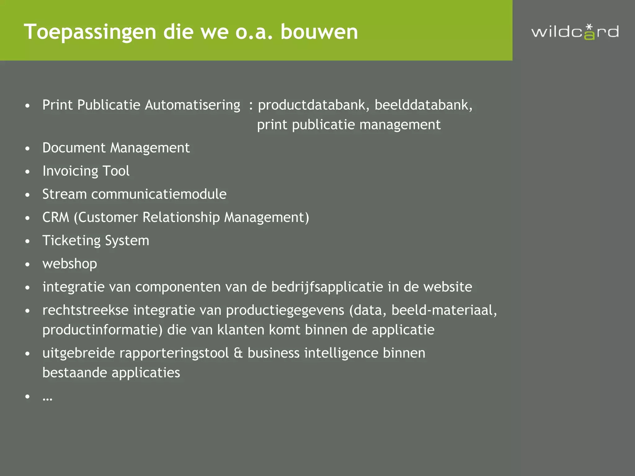 Print Publicatie Automatisering : productdatabank, beelddatabank,   print publicatie management Document Management Invoicing Tool Stream communicatiemodule CRM (Customer Relationship Management) Ticketing System webshop integratie van componenten van de bedrijfsapplicatie in de website rechtstreekse integratie van productiegegevens (data, beeld-materiaal, productinformatie) die van klanten komt binnen de applicatie uitgebreide rapporteringstool & business intelligence binnen bestaande applicaties … Toepassingen die we o.a. bouwen 